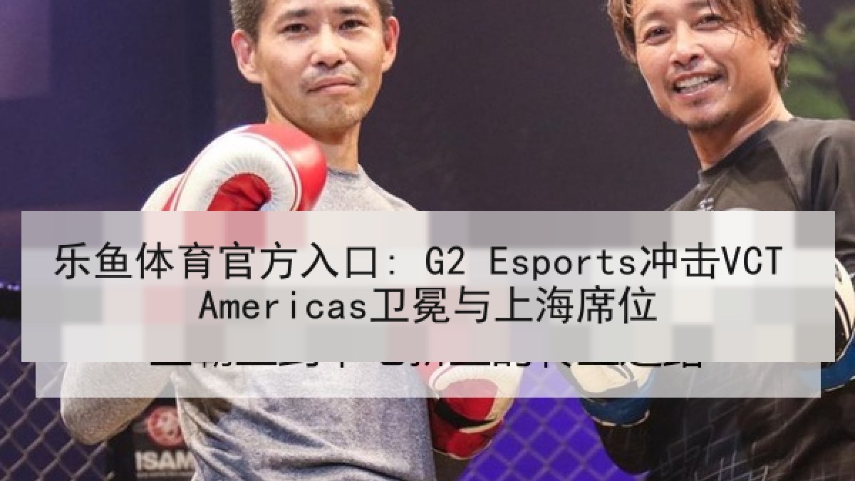 乐鱼体育官方入口: G2 Esports冲击VCT Americas卫冕与上海席位