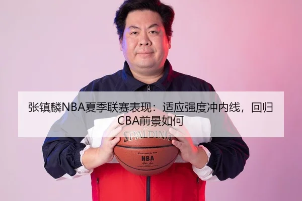 张镇麟NBA夏季联赛表现：适应强度冲内线，回归CBA前景如何