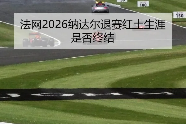 法网2026纳达尔退赛红土生涯是否终结