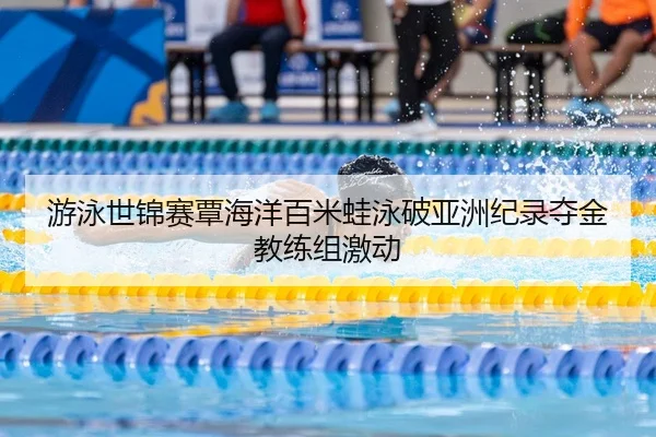 游泳世锦赛覃海洋百米蛙泳破亚洲纪录夺金教练组激动