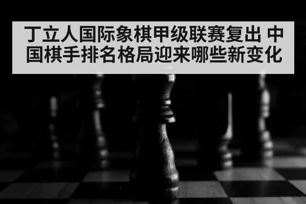 丁立人国际象棋甲级联赛复出 中国棋手排名格局迎来哪些新变化